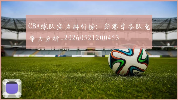 CBA球队实力排行榜:新赛季各队竞争力分析_20260521200453