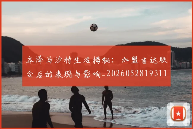 本泽马沙特生活揭秘:加盟吉达联合后的表现与影响_20260528193118