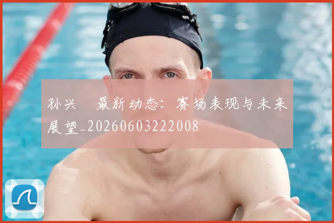 孙兴慜最新动态：赛场表现与未来展望_20260603222008