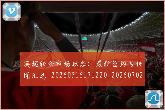 英超转会市场动态：最新签约与传闻汇总_20260516171220_20260702174902