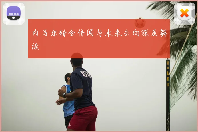 内马尔转会传闻与未来去向深度解读