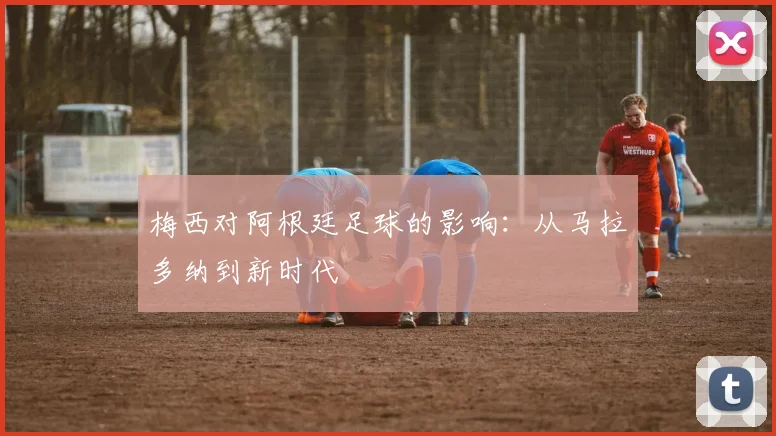 梅西对阿根廷足球的影响：从马拉多纳到新时代