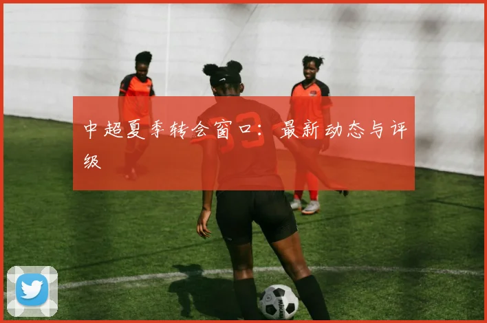 中超夏季转会窗口:最新动态与评级