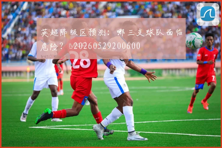 英超降级区预测：哪三支球队面临危险？_20260529200600
