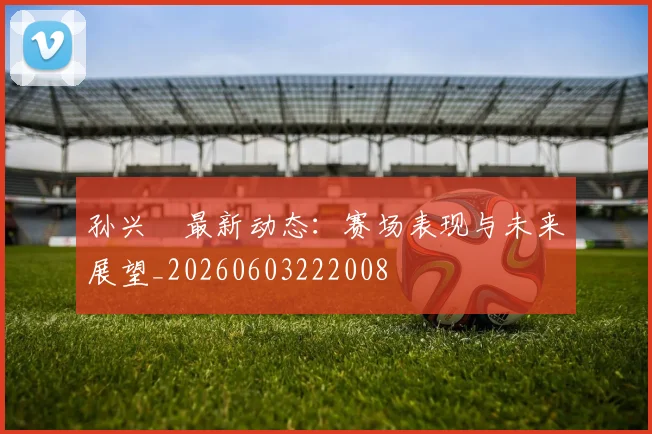 孙兴慜最新动态：赛场表现与未来展望_20260603222008