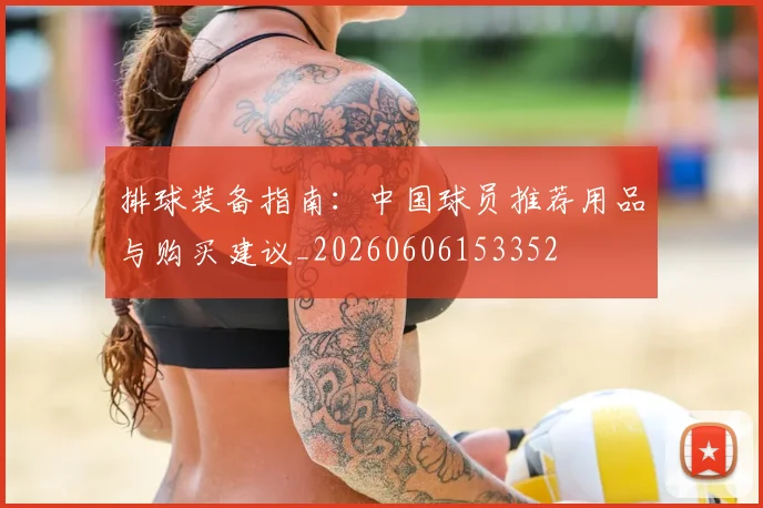 排球装备指南：中国球员推荐用品与购买建议_20260606153352