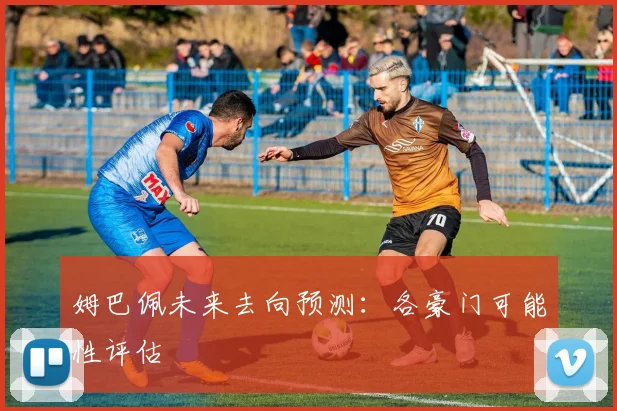 姆巴佩未来去向预测：各豪门可能性评估