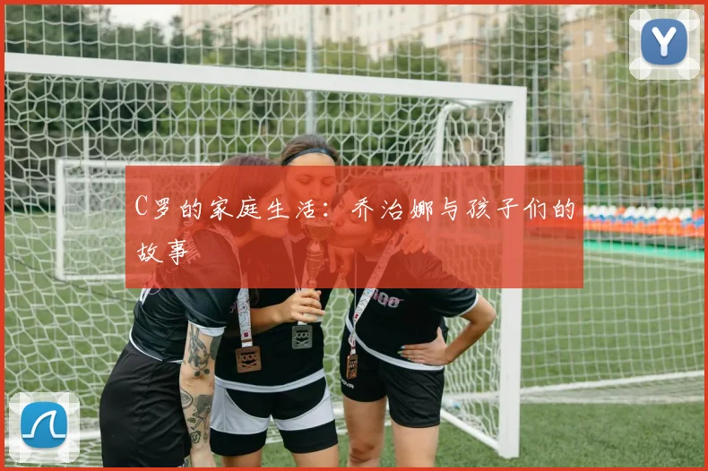 C罗的家庭生活：乔治娜与孩子们的故事