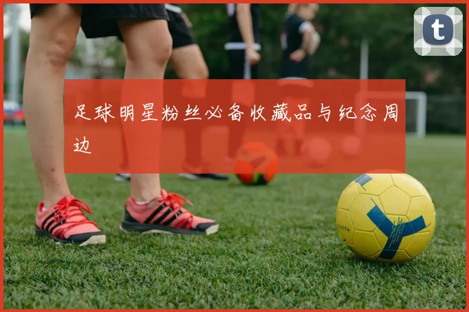 足球明星粉丝必备收藏品与纪念周边